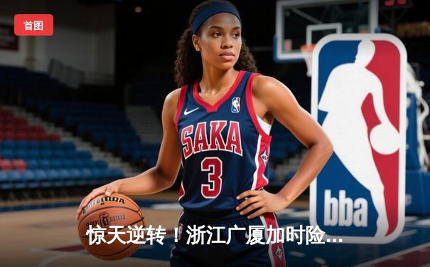 惊天逆转！浙江广厦加时险胜广东宏远，胡金秋30+15主宰内线