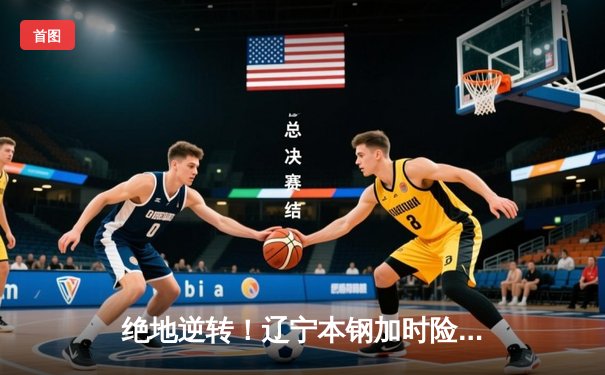 绝地逆转！辽宁本钢加时险胜广东华南虎，总决赛悬念再起