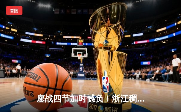 鏖战四节加时憾负！浙江稠州金租112-116不敌辽宁本钢，CBA半决赛首回合上演史诗对决