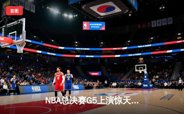 NBA总决赛G5上演惊天逆转 凯尔特人末节狂轰20-0终结悬念